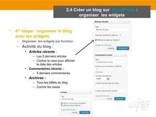 2.4 Créer un blog sur WordPress : 
• 4ème étape : organiser le blog 
avec les widgets 
– Organiser les widgets par fonction 
– Activité du blog : 
• Articles récents : 
– Les 5 derniers articles 
– Cocher la case pour afficher 
la date des articles 
• Commentaires récents : 
– 5 derniers commentaires 
• Archives : 
– Tous les billets du blog 
– Cocher les cases 
organiser les widgets 
 