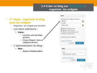 2.4 Créer un blog sur WordPress : 
• 4ème étape : organiser le blog 
avec les widgets 
– Organiser les widgets par fonction 
– Les liens extérieurs : 
• Liens : 
– Les liens vers les blogs 
proches 
– Choisir Blogroll dans la 
catégorie de liens 
– L’administration du blog : 
• Meta : 
– Accès à l’interface Admin 
organiser les widgets 
 