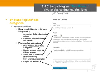 • 5ème étape : ajouter des 
catégories 
– Widget Catégories : 
2.5 Créer un blog sur WordPress : 
ajouter des catégories, des liens 
• Deux possibilités de créer des 
catégories : 
– au moment de la rédaction des 
articles 
– En amont, indépendamment 
des articles 
• Pour ajouter une catégorie : 
– Dans Articles, sous-menu 
Catégories 
– Donner un nom, selon les 
thèmes abordés 
– Situer dans la hiérarchie 
(éventuellement) 
– Faire une brève description 
– Cliquer sur Ajouter 
 