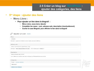 2.5 Créer un blog sur WordPress : 
ajouter des catégories, des liens 
• 5ème étape : ajouter des liens 
– Menu Liens : 
• Pour ajouter un lien dans la blogroll : 
– Menu Liens, sous-menu Ajouter 
– Compléter les cases : nom, adresse web, description (éventuellement) 
– Cocher la case Blogroll, pour afficher le lien dans la blogroll 
 