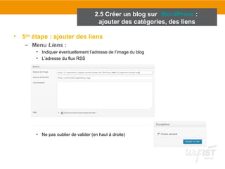 2.5 Créer un blog sur WordPress : 
ajouter des catégories, des liens 
• 5ème étape : ajouter des liens 
– Menu Liens : 
• Indiquer éventuellement l’adresse de l’image du blog 
• L’adresse du flux RSS 
• Ne pas oublier de valider (en haut à droite) 
 