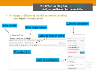 2.6 Créer un blog sur WordPress : 
rédiger, mettre en forme un billet 
• 6ème étape : rédiger et mettre en forme un billet 
– Menu Articles, sous-menu Ajouter 
Zone de titre 
Zone de publication 
Zone du permalien 
Zone des catégories 
Zone d’écriture 
Zone de mise en forme 
 