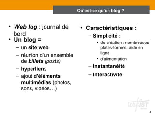 4 
Qu’est-ce qu’un blog ? 
2.1 Qu’est-ce qu’un blog ? 
• Web log : journal de 
bord 
• Un blog = 
– un site web 
– réunion d'un ensemble 
de billets (posts) 
– hyperliens 
– ajout d'éléments 
multimédias (photos, 
sons, vidéos…) 
• Caractéristiques : 
– Simplicité : 
• de création : nombreuses 
plates-formes, aide en 
ligne 
• d'alimentation 
– Instantanéité 
– Interactivité 
 