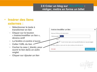 • Insérer des liens 
externes : 
2.6 Créer un blog sur WordPress : 
rédiger, mettre en forme un billet 
– Sélectionner le texte à 
transformer en lien 
– Cliquer sur le bouton 
« Insérer/modifier un lien », 
devenu actif 
– La fenêtre ci-contre s’ouvre 
– Coller l’URL du lien 
– Cocher la case (_blank), pour 
ouvrir le lien dans un autre 
onglet 
– Cliquer sur Ajouter un lien 
 