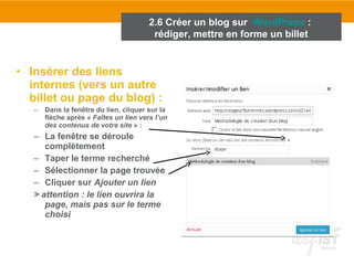 2.6 Créer un blog sur WordPress : 
rédiger, mettre en forme un billet 
• Insérer des liens 
internes (vers un autre 
billet ou page du blog) : 
– Dans la fenêtre du lien, cliquer sur la 
flèche après « Faîtes un lien vers l’un 
des contenus de votre site » : 
– La fenêtre se déroule 
complètement 
– Taper le terme recherché 
– Sélectionner la page trouvée 
– Cliquer sur Ajouter un lien 
> attention : le lien ouvrira la 
page, mais pas sur le terme 
choisi 
 