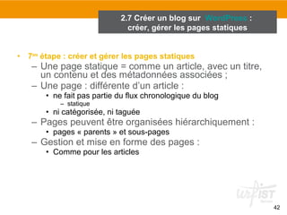 42 
2.7 Créer un blog sur WordPress : 
créer, gérer les pages statiques 
• 7ème étape : créer et gérer les pages statiques 
– Une page statique = comme un article, avec un titre, 
un contenu et des métadonnées associées ; 
– Une page : différente d’un article : 
• ne fait pas partie du flux chronologique du blog 
– statique 
• ni catégorisée, ni taguée 
– Pages peuvent être organisées hiérarchiquement : 
• pages « parents » et sous-pages 
– Gestion et mise en forme des pages : 
• Comme pour les articles 
 