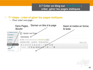 43 
2.7 Créer un blog sur WordPress : 
créer, gérer les pages statiques 
• 7ème étape : créer et gérer les pages statiques 
– Pour créer une page : 
Dans Pages, 
Ajouter 
Donner un titre à la page Saisir et mettre en forme 
le texte 
 