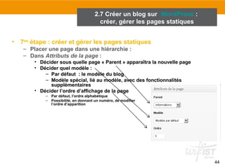 44 
• 7ème étape : créer et gérer les pages statiques 
– Placer une page dans une hiérarchie : 
– Dans Attributs de la page : 
• Décider sous quelle page « Parent » apparaîtra la nouvelle page 
• Décider quel modèle : 
– Par défaut : le modèle du blog 
– Modèle spécial, lié au modèle, avec des fonctionnalités 
supplémentaires 
• Décider l’ordre d’affichage de la page 
– Par défaut, l’ordre alphabétique 
– Possibilité, en donnant un numéro, de modifier 
l’ordre d’apparition 
2.7 Créer un blog sur WordPress : 
créer, gérer les pages statiques 
 