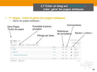 45 
2.7 Créer un blog sur WordPress : 
créer, gérer les pages statiques 
• 7ème étape : créer et gérer les pages statiques 
– Gérer les pages statiques : 
Dans Pages, 
Toutes les pages 
Possibilité d’actions 
groupées 
Filtrage par dates 
Commentaires 
Statistiques 
de consultation 
Bouton « J’aime » 
 