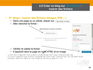 46 
2.8 Créer un blog sur WordPress : 
insérer des fichiers 
• 8ème étape : insérer des fichiers (images, PDF…) 
– Dans une page ou un article, cliquer sur : 
– Aller chercher le fichier : 
– Vérifier et valider le fichier 
– Il apparaît dans la page en code HTML et en image 
 
