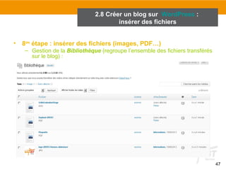 47 
2.8 Créer un blog sur WordPress : 
insérer des fichiers 
• 8ème étape : insérer des fichiers (images, PDF…) 
– Gestion de la Bibliothèque (regroupe l’ensemble des fichiers transférés 
sur le blog) : 
 