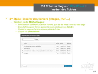 48 
2.8 Créer un blog sur WordPress : 
insérer des fichiers 
• 8ème étape : insérer des fichiers (images, PDF…) 
– Gestion de la Bibliothèque : 
• Possibilité de transférer plusieurs fichiers, puis de les relier à telle ou telle page 
• Dans l’affichage du fichier, passer la souris et cliquer sur Joindre 
• Choisir la page ou l’article où sera publié le fichier 
• Cliquer sur Sélectionner 
 