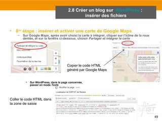 49 
• 8ème étape : insérer et activer une carte de Google Maps 
– Sur Google Maps, après avoir choisi la carte à intégrer, cliquer sur l’icône de la roue 
dentée, et sur la fenêtre ci-dessous, choisir Partager et intégrer la carte 
• Sur WordPress, dans la page concernée, 
passer en mode Texte 
Copier le code HTML 
généré par Google Maps 
Coller le code HTML dans 
la zone de saisie 
2.8 Créer un blog sur WordPress : 
insérer des fichiers 
 