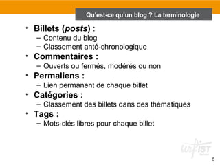 5 
Qu’est-ce qu’un blog ? La terminologie 
• Billets (posts) : 
– Contenu du blog 
– Classement anté-chronologique 
• Commentaires : 
– Ouverts ou fermés, modérés ou non 
• Permaliens : 
– Lien permanent de chaque billet 
• Catégories : 
– Classement des billets dans des thématiques 
• Tags : 
– Mots-clés libres pour chaque billet 
 
