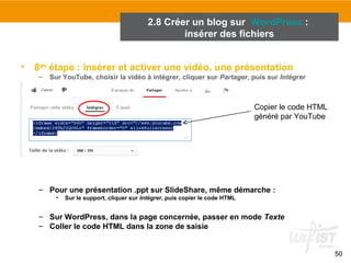 50 
2.8 Créer un blog sur WordPress : 
insérer des fichiers 
• 8ème étape : insérer et activer une vidéo, une présentation 
– Sur YouTube, choisir la vidéo à intégrer, cliquer sur Partager, puis sur Intégrer 
Copier le code HTML 
généré par YouTube 
– Pour une présentation .ppt sur SlideShare, même démarche : 
• Sur le support, cliquer sur Intégrer, puis copier le code HTML 
– Sur WordPress, dans la page concernée, passer en mode Texte 
– Coller le code HTML dans la zone de saisie 
 