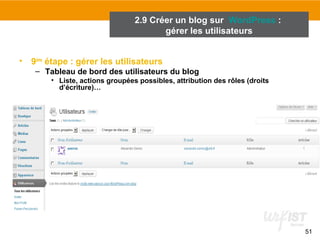 51 
2.9 Créer un blog sur WordPress : 
• 9ème étape : gérer les utilisateurs 
gérer les utilisateurs 
– Tableau de bord des utilisateurs du blog 
• Liste, actions groupées possibles, attribution des rôles (droits 
d’écriture)… 
 