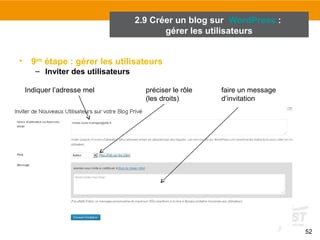 52 
2.9 Créer un blog sur WordPress : 
• 9ème étape : gérer les utilisateurs 
– Inviter des utilisateurs 
gérer les utilisateurs 
Indiquer l’adresse mel préciser le rôle 
(les droits) 
faire un message 
d’invitation 
 