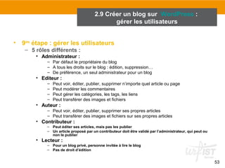 53 
2.9 Créer un blog sur WordPress : 
• 9ème étape : gérer les utilisateurs 
– 5 rôles différents : 
• Administrateur : 
gérer les utilisateurs 
– Par défaut le propriétaire du blog 
– A tous les droits sur le blog : édition, suppression… 
– De préférence, un seul administrateur pour un blog 
• Editeur : 
– Peut voir, éditer, publier, supprimer n’importe quel article ou page 
– Peut modérer les commentaires 
– Peut gérer les catégories, les tags, les liens 
– Peut transférer des images et fichiers 
• Auteur : 
– Peut voir, éditer, publier, supprimer ses propres articles 
– Peut transférer des images et fichiers sur ses propres articles 
• Contributeur : 
– Peut éditer ses articles, mais pas les publier 
– Un article proposé par un contributeur doit être validé par l’administrateur, qui peut ou 
non le publier 
• Lecteur : 
– Pour un blog privé, personne invitée à lire le blog 
– Pas de droit d’édition 
 
