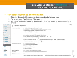 54 
2.10 Créer un blog sur WordPress : 
gérer les commentaires 
• 10ème étape : gérer les commentaires 
– Décider d’abord si les commentaires sont autorisés ou non 
– Dans le menu, Réglages et Discussion 
– Vérifier tous les paramètres, cocher ou décocher selon le fonctionnement 
choisi 
 