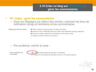 55 
2.10 Créer un blog sur WordPress : 
gérer les commentaires 
• 10ème étape : gérer les commentaires 
– Dans les Réglages par défaut des articles, autoriser les liens de 
notification (pings et rétroliens) et les commentaires 
– Par prudence, cocher la case : 
 