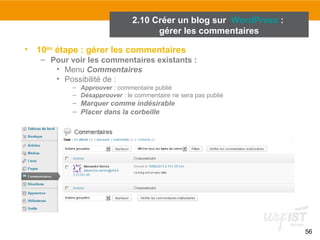 56 
2.10 Créer un blog sur WordPress : 
gérer les commentaires 
• 10ème étape : gérer les commentaires 
– Pour voir les commentaires existants : 
• Menu Commentaires 
• Possibilité de : 
– Approuver : commentaire publié 
– Désapprouver : le commentaire ne sera pas publié 
– Marquer comme indésirable 
– Placer dans la corbeille 
 