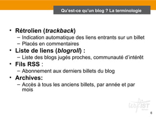 6 
Qu’est-ce qu’un blog ? La terminologie 
• Rétrolien (trackback) 
– Indication automatique des liens entrants sur un billet 
– Placés en commentaires 
• Liste de liens (blogroll) : 
– Liste des blogs jugés proches, communauté d’intérêt 
• Fils RSS : 
– Abonnement aux derniers billets du blog 
• Archives: 
– Accès à tous les anciens billets, par année et par 
mois 
 