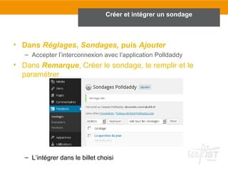 Créer et intégrer un sondage 
• Dans Réglages, Sondages, puis Ajouter 
– Accepter l’interconnexion avec l’application Polldaddy 
• Dans Remarque, Créer le sondage, le remplir et le 
paramétrer 
– L’intégrer dans le billet choisi 
 