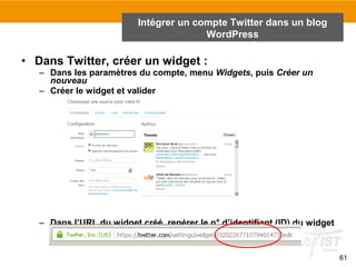 61 
Intégrer un compte Twitter dans un blog 
WordPress 
• Dans Twitter, créer un widget : 
– Dans les paramètres du compte, menu Widgets, puis Créer un 
nouveau 
– Créer le widget et valider 
– Dans l’URL du widget créé, repérer le n° d’identifiant (ID) du widget 
et le copier (un numéro long) : 
 