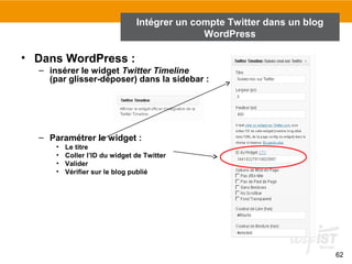 62 
• Dans WordPress : 
Intégrer un compte Twitter dans un blog 
– insérer le widget Twitter Timeline 
(par glisser-déposer) dans la sidebar : 
– Paramétrer le widget : 
• Le titre 
• Coller l’ID du widget de Twitter 
• Valider 
• Vérifier sur le blog publié 
WordPress 
 