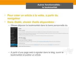 Autres fonctionnalités : 
le bookmarklet 
• Pour créer un article à la volée, à partir du 
navigateur 
• Dans Outils, choisir Outils disponibles : 
– Glisser-déposer le bookmarklet dans la barre personnelle du 
navigateur 
– A partir d’une page web à signaler dans le blog, ouvrir le 
bookmarklet et publier un article 
 