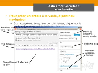 Autres fonctionnalités : 
le bookmarklet 
• Pour créer un article à la volée, à partir du 
navigateur 
– Sur la page web à signaler ou commenter, cliquer sur le 
bookmarklet et remplir la fenêtre suivante : 
Compléter éventuellement 
le billet 
Publier ou 
enregistrer 
comme brouillon 
Choisir le blog 
Par défaut, titre 
de la page web 
URL de la page 
Mettre des 
catégories, 
des tags 
 
