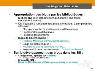 66 
Les blogs en bibliothèque 
• Appropriation des blogs par les bibliothèques : 
– D’abord BU, puis bibliothèques publiques ; en France, 
mouvement inverse 
– Ont vocation à remplacer les anciens intranets, à compléter les 
sites web : 
• Blogs personnels / ou multiauteurs, multithématiques 
• Fonctionnalités collaboratives 
• Fonctions documentaires 
– Blogs de bibliothécaires : 
• Figoblog, Marlène’s Corner, Bibliobsession… 
• Blogs de bibliothèques : 
– Actualités du SCD de Strasbourg, InQuarto… 
– Intégration fréquente dans les sites web : BibliothèquesRennes2 
• Sur le développement des blogs dans les BU : 
– 43 blogs de BU agrégés sur Planet’BU 
• 22 blogs ouverts entre 2009 et 2012 
– Cf enquête 2012 : 
Blogs en BU : données chiffrées pour se situer ou se lancer. 
 