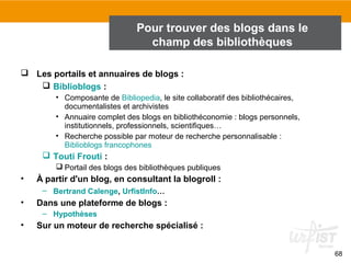 68 
Pour trouver des blogs dans le 
champ des bibliothèques 
2. Trouver des blogs 
 Les portails et annuaires de blogs : 
 Biblioblogs : 
• Composante de Bibliopedia, le site collaboratif des bibliothécaires, 
documentalistes et archivistes 
• Annuaire complet des blogs en bibliothéconomie : blogs personnels, 
institutionnels, professionnels, scientifiques… 
• Recherche possible par moteur de recherche personnalisable : 
Biblioblogs francophones 
 Touti Frouti : 
 Portail des blogs des bibliothèques publiques 
• À partir d'un blog, en consultant la blogroll : 
– Bertrand Calenge, UrfistInfo… 
• Dans une plateforme de blogs : 
– Hypothèses 
• Sur un moteur de recherche spécialisé : 
 