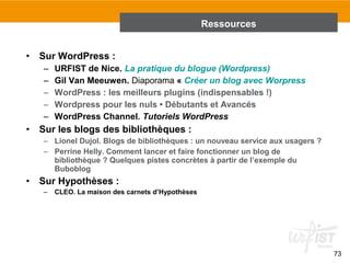 73 
• Sur WordPress : 
– URFIST de Nice. La pratique du blogue (Wordpress) 
– Gil Van Meeuwen. Diaporama « Créer un blog avec Worpress 
– WordPress : les meilleurs plugins (indispensables !) 
– Wordpress pour les nuls • Débutants et Avancés 
– WordPress Channel. Tutoriels WordPress 
• Sur les blogs des bibliothèques : 
– Lionel Dujol. Blogs de bibliothèques : un nouveau service aux usagers ? 
– Perrine Helly. Comment lancer et faire fonctionner un blog de 
bibliothèque ? Quelques pistes concrètes à partir de l’exemple du 
Buboblog 
• Sur Hypothèses : 
– CLEO. La maison des carnets d’Hypothèses 
Ressources 
 
