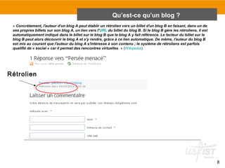 8 
Rétrolien 
Qu’est-ce qu’un blog ? 
« Concrètement, l'auteur d'un blog A peut établir un rétrolien vers un billet d'un blog B en faisant, dans un de 
ses propres billets sur son blog A, un lien vers l'URL du billet du blog B. Si le blog B gère les rétroliens, il est 
automatiquement indiqué dans le billet sur le blog B que le blog A y fait référence. Le lecteur du billet sur le 
blog B peut alors découvrir le blog A et s'y rendre, grâce à ce lien automatique. De même, l'auteur du blog B 
est mis au courant que l'auteur du blog A s'intéresse à son contenu ; le système de rétroliens est parfois 
qualifié de « social » car il permet des rencontres virtuelles. » (Wikipedia) 
 