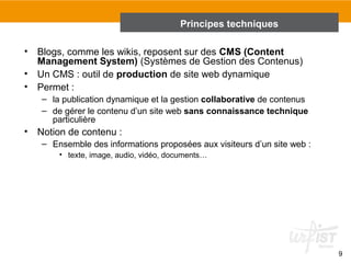 9 
Principes techniques 
• Blogs, comme les wikis, reposent sur des CMS (Content 
Management System) (Systèmes de Gestion des Contenus) 
• Un CMS : outil de production de site web dynamique 
• Permet : 
– la publication dynamique et la gestion collaborative de contenus 
– de gérer le contenu d’un site web sans connaissance technique 
particulière 
• Notion de contenu : 
– Ensemble des informations proposées aux visiteurs d’un site web : 
• texte, image, audio, vidéo, documents… 
 