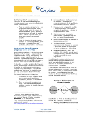 EXPLEO Em busca do melhor vôo aos projetos da sua empresa                                                                                          JUNHO DE 2006
 ____________________________________________________________________________________________________________________________________________________________________




BechMarking PDMA3, nos conduzem a                                                               3. Pontos de Decisão são fundamentais
conclusão de que vencer na batalha dos                                                             no processo – fornecem um
novos produtos requer a combinação de dois                                                         mecanismo de controle de qualidade,
fatores fundamentais:                                                                              critérios para Continuar/ Abortar
       1. Fazer os projetos corretamente – uso                                                  4.    Processamento em paralelo equilibra
          de equipes interfuncionais; fazer a                                                         a necessidade entre um processo
          “lição de casa” antes do estágio de                                                         completo de qualidade e o desejo de
          desenvolvimento, ouvir e atender o                                                          um processo mais veloz
          cliente, ter uma definição do produto
                                                                                                5. O processo requer uma equipe
          clara e estável o quanto antes, ou
                                                                                                   interfuncional capitaneada por um
          seja, aplicar gerenciamento de
                                                                                                   líder com autoridade adequada
          projetos
                                                                                                6.    O processo é orientado ao mercado e
       2. Fazer os projetos corretos – aplicar
                                                                                                      focado no consumidor
          técnicas de gestão de portfolio4, onde
          processos e novos projetos são                                                        7. “Trabalho de casa” no pré-
          avaliados, selecionados e priorizados.                                                   desenvolvimento é crucial ao sucesso
                                                                                                   – atividades devem ser executadas
Um processo sistemático para                                                                       de forma consistente e sistemática
criação de novos produtos                                                                       8. Deve se concentrar a busca por
No processo Stage-gate™ (Estágio-Pontos de                                                         produtos diferenciados que agreguem
Decisão) nenhum estágio é propriedade de                                                           valor ao usuário – descobrir o que faz
uma determinada função, por exemplo, não                                                           o usuário percebê-los como
existe um estágio específico da área de                                                            inigualáveis.
produção. Equipes multi-funcionais, formadas                                             O modelo quebra o desenvolvimento do
por pessoas de marketing, P&D, manufatura                                                produto em estágios pré-determinados,
e outras áreas formam times de projetos.                                                 sendo que cada estágio consiste de um
As decisões e revisões também são feitas em                                              conjunto de atividades pré-definidas,
equipe, demandando um esforço considerável                                               multifuncionais e paralelas.
de análise do negócio e de marketing em                                                  A entrada para cada estágio é um ponto de
conjunto com uma completa avaliação das                                                  decisão: estes pontos controlam o processo,
pessoas que “fabricarão” o produto, antes                                                tendo como funções, o controle da qualidade
que seja aprovado seu desenvolvimento.                                                   do projeto e a tomada de decisão que
O processo baseia-se em oito pontos:                                                     envolve as diversas saídas, Inicia/ Continua/
                                                                                         Aborta/ Suspende/ Recicla.
       1. O processo de novos produtos deve
          ser um processo de qualidade,
          sistemático, da idéia ao lançamento
                                                                                                      Pontos de decisão têm um
       2. Deve ser concebido para gerenciar                                                               formato comum:
          risco – uma estrutura de múltiplos
          estágios e pontos de decisão é a mais
          apropriada

                                                                                             Entregas                    Critérios                   Saídas

3
  A. Griffin, “PDMA research on new product
development: Updating trends and benchmarking
best practices,” Journal of Product Innovation
Management 14, 6 (1998) 429-458                                                          Cada Portão ou Ponto de decisão (continua/
4
 Veja artigo “Gestão de Portfolio – administrando                                        aborta) tem a seguinte composição:
sua carteira de projetos”
                                                                                                •     Um conjunto de Entregas necessárias
http://www.expleo.com.br/pdf/gestao_portfolio.pdf


_______________________________________________________________________________________________________
Fone: (51) 3379-0830                                                 www.expleo.com.br                                                                             2
                                                        ® Copyright 2006 Expleo. Todos os direitos reservados.
 
