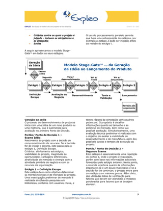 EXPLEO Em busca do melhor vôo aos projetos da sua empresa                                                                                          JUNHO DE 2006
 ____________________________________________________________________________________________________________________________________________________________________




       •     Critérios contra os quais o projeto é                                       O uso do processamento paralelo permite
             julgado – incluem os obrigatórios e                                         que haja uma sobreposição de estágios, por
             os desejados                                                                exemplo o estágio 2 pode ser iniciado antes
       •     Saídas                                                                      da revisão do estágio 1.


A seguir apresentamos o modelo Stage-
Gate™ em todos os seus estágios.
  ______________________________________________________________________________

      Geração
      da Idéia                                           Modelo Stage-Gate™ ⎯ da Geração
                                                         da Idéia ao Lançamento do Produto
                    Exame
                     Idéia
           Portão
             1            Segundo                         Vai p/                                Vai p/                          Vai p/
                           Exame                     desenvolvimento                            Teste                        lançamento

     Estágio 1             Portão       Estágio 2            Portão      Estágio 3             Portão       Estágio 4            Portão       Estágio 5
                             2                                 3                                 4                                 5


       Definição                       Avaliação do                  Desenvolvimento                              Teste e                    Lançamento
        Escopo                           Negócio                                                                 Validação


                                                                                                                                              Revisão pós
                                                                                                                                              lançamento


  ______________________________________________________________________________
Geração da Idéia                                                                         testes rápidos da concepção com usuários
O processo de desenvolvimento de produtos                                                potenciais. O propósito é detalhar
inicia com uma idéia de um novo produto ou                                               informações quanto ao tamanho e ao
uma melhoria, que é submetida para                                                       potencial do mercado, bem como sua
avaliação no primeiro Ponto de Decisão.                                                  possível aceitação. Simultaneamente, uma
                                                                                         avaliação técnica preliminar é realizada com
Portão/ Ponto de Decisão 1 –
                                                                                         o objetivo de avaliar a viabilidade de
Exame Idéia
                                                                                         desenvolvimento e de manufatura, além dos
Nascimento do projeto com a decisão de
                                                                                         possíveis custos e tempos de execução do
comprometimento de recursos. Se a decisão
                                                                                         projeto.
for de iniciar o projeto, este passa para o
estágio 1, Definição Escopo.                                                             Portão/ Ponto de Decisão 2 –
Critérios: alinhamento estratégico,                                                      Segundo Exame
viabilidade do projeto, magnitude da                                                     Este estágio é essencialmente uma repetição
oportunidade, vantagens diferenciais,                                                    do portão 1, onde o projeto é reavaliado,
atratividade de mercado e sinergia com a                                                 porém com base nas informações adicionais
atividade primária do negócio e com os                                                   fornecidas pelo estágio anterior. Neste ponto,
recursos da organização.                                                                 o nível de incerteza quanto às informações
                                                                                         disponíveis já é um pouco mais baixo e se a
Estágio 1 – Definição Escopo
                                                                                         decisão for de continuar, o projeto entra para
Este estágio tem como objetivo determinar
                                                                                         um estágio com maiores gastos. Além disto,
os méritos técnicos e de mercado do projeto.
                                                                                         são utilizadas listas de verificação para
Uma investigação preliminar de mercado é
                                                                                         fatores que devem ser atendidos e modelos
realizada envolvendo pesquisas em
                                                                                         ponderados para fatores que se desejam
bibliotecas, contatos com usuários chave, e
                                                                                         atender.

_______________________________________________________________________________________________________
Fone: (51) 3379-0830                                                 www.expleo.com.br                                                                             3
                                                        ® Copyright 2006 Expleo. Todos os direitos reservados.
 