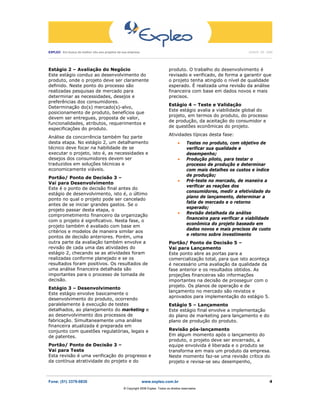 EXPLEO Em busca do melhor vôo aos projetos da sua empresa                                                                                          JUNHO DE 2006
 ____________________________________________________________________________________________________________________________________________________________________




Estágio 2 – Avaliação do Negócio                                                         produto. O trabalho do desenvolvimento é
Este estágio conduz ao desenvolvimento do                                                revisado e verificado, de forma a garantir que
produto, onde o projeto deve ser claramente                                              o projeto tenha atingido o nível de qualidade
definido. Neste ponto do processo são                                                    esperado. É realizada uma revisão da análise
realizadas pesquisas de mercado para                                                     financeira com base em dados novos e mais
determinar as necessidades, desejos e                                                    precisos.
preferências dos consumidores.
                                                                                         Estágio 4 – Teste e Validação
Determinação do(s) mercado(s)-alvo,
                                                                                         Este estágio avalia a viabilidade global do
posicionamento de produto, benefícios que
                                                                                         projeto, em termos do produto, do processo
devem ser entregues, proposta de valor,
                                                                                         de produção, da aceitação do consumidor e
funcionalidades, atributos, requerimentos e
                                                                                         de questões econômicas do projeto.
especificações do produto.
                                                                                         Atividades típicas desta fase:
Análise da concorrência também faz parte
desta etapa. No estágio 2, um detalhamento                                                      •     Testes no produto, com objetivo de
técnico deve focar na habilidade de se                                                                verificar sua qualidade e
executar o projeto, isto é, as necessidades e                                                         desempenho;
desejos dos consumidores devem ser                                                              •     Produção piloto, para testar o
traduzidos em soluções técnicas e                                                                     processo de produção e determinar
economicamente viáveis.                                                                               com mais detalhes os custos e índice
                                                                                                      de produção;
Portão/ Ponto de Decisão 3 –
                                                                                                •     Pré-teste no mercado, de maneira a
Vai para Desenvolvimento
                                                                                                      verificar as reações dos
Este é o ponto de decisão final antes do
                                                                                                      consumidores, medir a efetividade do
estágio de desenvolvimento, isto é, o último
                                                                                                      plano de lançamento, determinar a
ponto no qual o projeto pode ser cancelado
                                                                                                      fatia de mercado e o retorno
antes de se iniciar grandes gastos. Se o
                                                                                                      esperado;
projeto passar desta etapa, o
                                                                                                •     Revisão detalhada da análise
comprometimento financeiro da organização
                                                                                                      financeira para verificar a viabilidade
com o projeto é significativo. Nesta fase, o
                                                                                                      econômica do projeto baseado em
projeto também é avaliado com base em
                                                                                                      dados novos e mais precisos de custo
critérios e modelos de maneira similar aos
                                                                                                      e retorno sobre investimento
pontos de decisão anteriores. Porém, uma
outra parte da avaliação também envolve a                                                Portão/ Ponto de Decisão 5 –
revisão de cada uma das atividades do                                                    Vai para Lançamento
estágio 2, checando se as atividades foram                                               Este ponto abre as portas para a
realizadas conforme planejado e se os                                                    comercialização total, para que isto aconteça
resultados foram positivos. Os resultados de                                             é necessário uma avaliação da qualidade da
uma análise financeira detalhada são                                                     fase anterior e os resultados obtidos. As
importantes para o processo de tomada de                                                 projeções financeiras são informações
decisão.                                                                                 importantes na decisão de prosseguir com o
                                                                                         projeto. Os planos de operação e de
Estágio 3 – Desenvolvimento
                                                                                         lançamento no mercado são revistos e
Este estágio envolve basicamente o
                                                                                         aprovados para implementação do estágio 5.
desenvolvimento do produto, ocorrendo
paralelamente à execução de testes                                                       Estágio 5 – Lançamento
detalhados, ao planejamento do marketing e                                               Este estágio final envolve a implementação
ao desenvolvimento dos processos de                                                      do plano de marketing para lançamento e do
fabricação. Simultaneamente uma análise                                                  plano de produção do produto.
financeira atualizada é preparada em
conjunto com questões regulatórias, legais e                                             Revisão pós-lançamento
de patentes.                                                                             Em algum momento após o lançamento do
                                                                                         produto, o projeto deve ser encerrado, a
Portão/ Ponto de Decisão 3 –                                                             equipe envolvida é liberada e o produto se
Vai para Teste                                                                           transforma em mais um produto da empresa.
Esta revisão é uma verificação do progresso e                                            Neste momento faz-se uma revisão crítica do
da contínua atratividade do projeto e do                                                 projeto e revisa-se seu desempenho,

_______________________________________________________________________________________________________
Fone: (51) 3379-0830                                                 www.expleo.com.br                                                                             4
                                                        ® Copyright 2006 Expleo. Todos os direitos reservados.
 