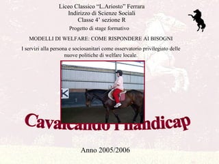 Liceo Classico “L.Ariosto” Ferrara Indirizzo di Scienze Sociali Classe 4’ sezione R Cavalcando l'handicap Anno 2005/2006 MODELLI DI WELFARE: COME RISPONDERE AI BISOGNI I servizi alla persona e sociosanitari come osservatorio privilegiato delle nuove politiche di welfare locale. Progetto di stage formativo 