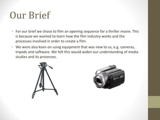 Our Brief For our brief we chose to film an opening sequence for a thriller movie. This is because we wanted to learn how the film industry works and the processes involved in order to create a film. We were also keen on using equipment that was new to us, e.g. cameras, tripods and software. We felt this would widen our understanding of media studies and its processes. 