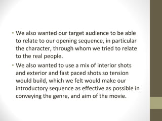 We also wanted our target audience to be able to relate to our opening sequence, in particular the character, through whom we tried to relate to the real people. We also wanted to use a mix of interior shots and exterior and fast paced shots so tension would build, which we felt would make our introductory sequence as effective as possible in conveying the genre, and aim of the movie. 