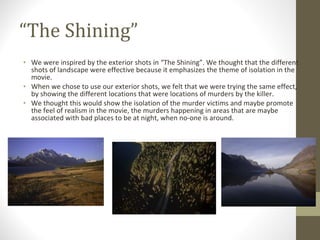 “ The Shining” We were inspired by the exterior shots in “The Shining”. We thought that the different shots of landscape were effective because it emphasizes the theme of isolation in the movie.  When we chose to use our exterior shots, we felt that we were trying the same effect, by showing the different locations that were locations of murders by the killer. We thought this would show the isolation of the murder victims and maybe promote the feel of realism in the movie, the murders happening in areas that are maybe associated with bad places to be at night, when no-one is around. 