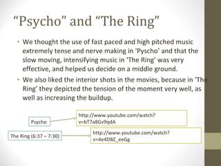 “ Psycho” and “The Ring” We thought the use of fast paced and high pitched music extremely tense and nerve making in ‘Pyscho’ and that the slow moving, intensifying music in ‘The Ring’ was very effective, and helped us decide on a middle ground. We also liked the interior shots in the movies, because in ‘The Ring’ they depicted the tension of the moment very well, as well as increasing the buildup. http://www.youtube.com/watch?v=bT7a8Gv9qdA Psycho  http://www.youtube.com/watch?v=4e4DBZ_eeGg The Ring (6:37 – 7:30) 