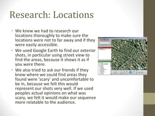 Research: Locations We knew we had to research our locations thoroughly to make sure the locations were not to far away and if they were easily accessible.  We used Google Earth to find our exterior shots, in particular using street view to find the areas, because it shows it as if you were there. We also tried to ask our friends if they knew where we could find areas they found were ‘scary’ and uncomfortable to be in, because we felt this would represent our shots very well. If we used peoples actual opinions on what was scary, we felt it would make our sequence more relatable to the audience. 