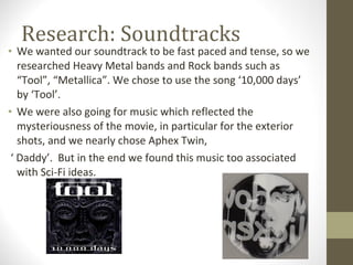 Research: Soundtracks  We wanted our soundtrack to be fast paced and tense, so we researched Heavy Metal bands and Rock bands such as “Tool”, “Metallica”. We chose to use the song ‘10,000 days’ by ‘Tool’. We were also going for music which reflected the mysteriousness of the movie, in particular for the exterior shots, and we nearly chose Aphex Twin,  ‘  Daddy’.  But in the end we found this music too associated with Sci-Fi ideas. 