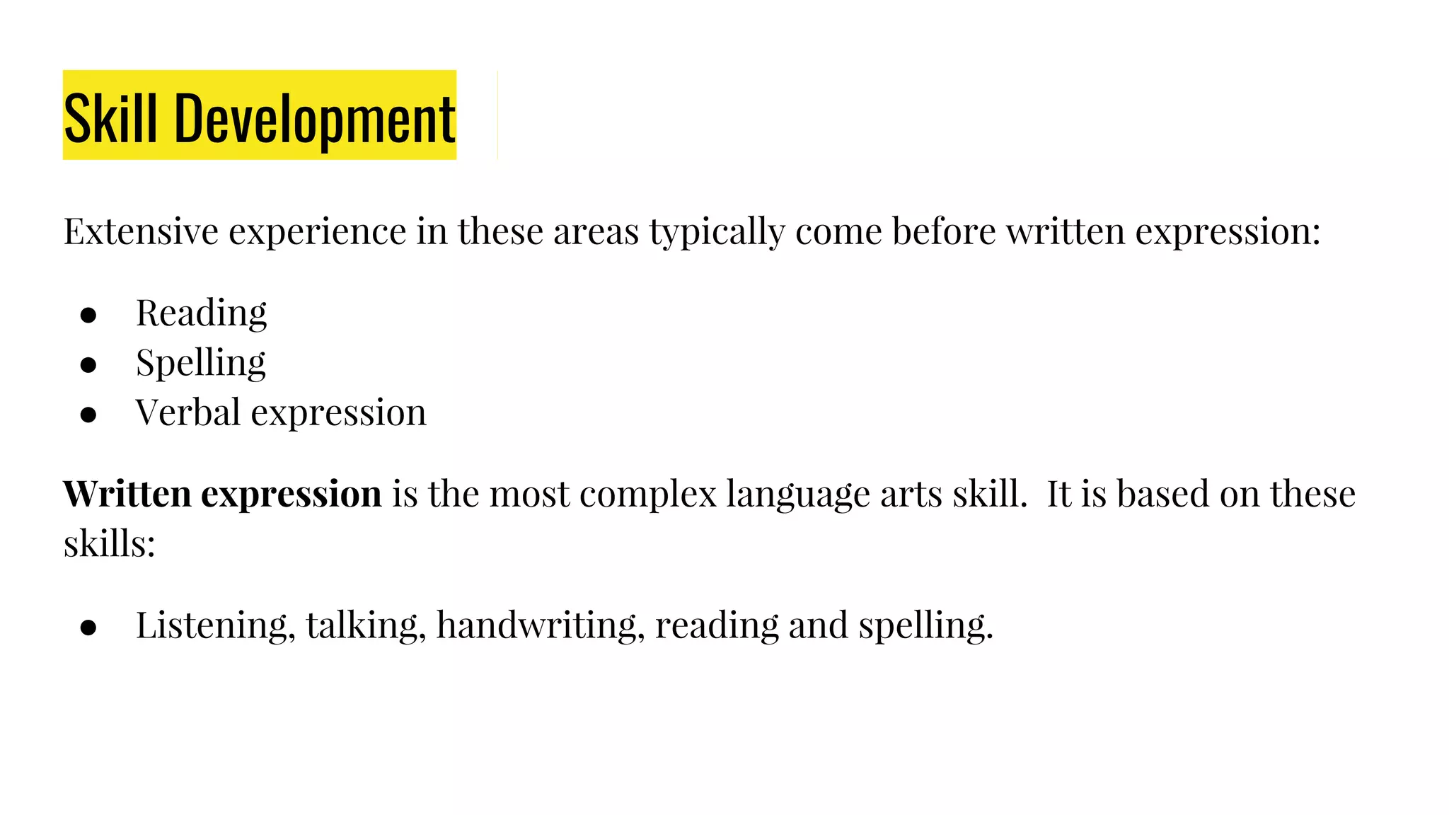 Skill Development
Extensive experience in these areas typically come before written expression:
● Reading
● Spelling
● Verbal expression
Written expression is the most complex language arts skill. It is based on these
skills:
● Listening, talking, handwriting, reading and spelling.
 