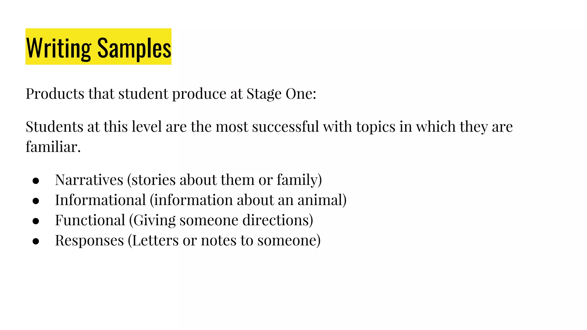 Writing Samples
Products that student produce at Stage One:
Students at this level are the most successful with topics in which they are
familiar.
● Narratives (stories about them or family)
● Informational (information about an animal)
● Functional (Giving someone directions)
● Responses (Letters or notes to someone)
 