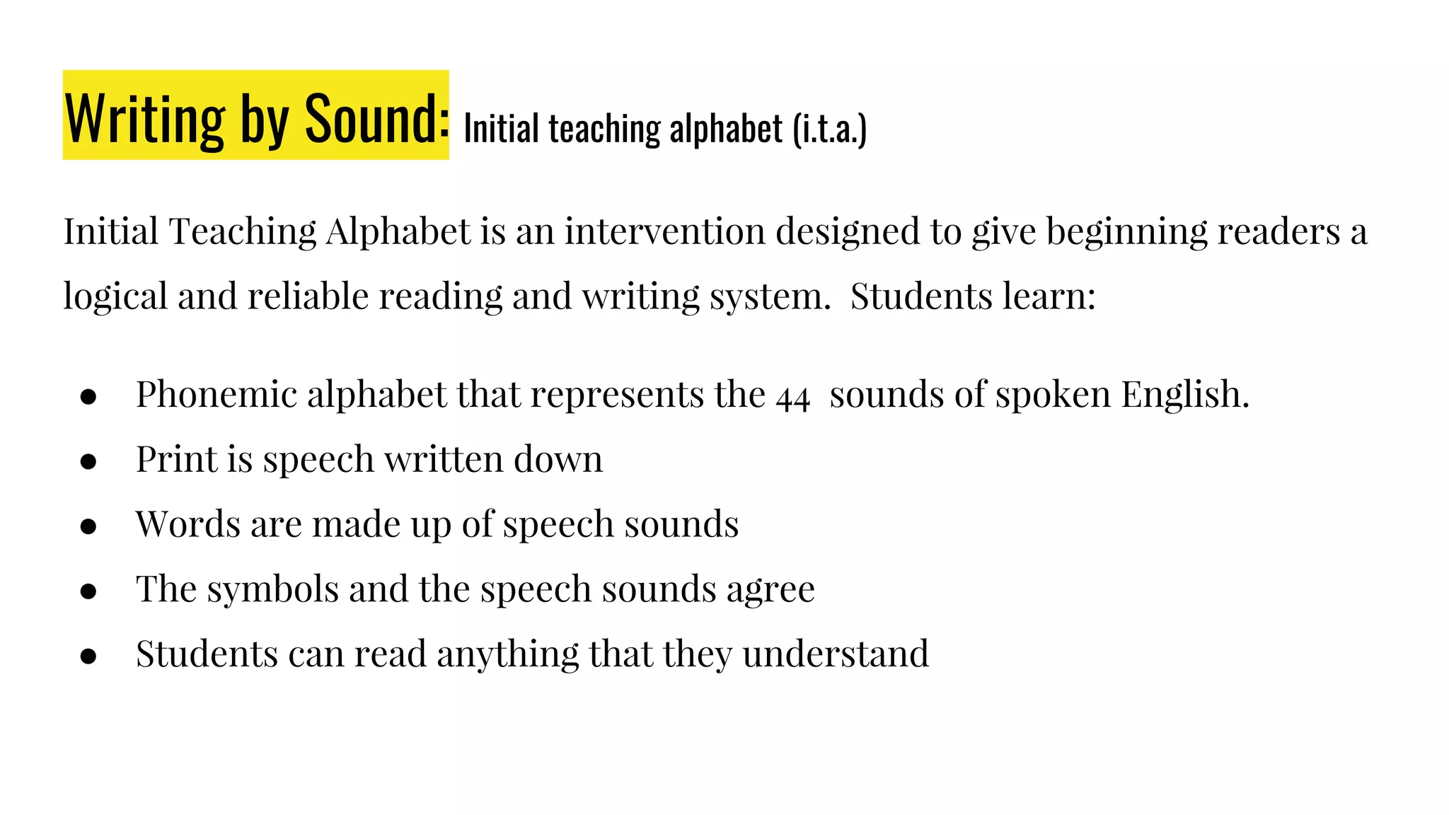 Writing by Sound: Initial teaching alphabet (i.t.a.)
Initial Teaching Alphabet is an intervention designed to give beginning readers a
logical and reliable reading and writing system. Students learn:
● Phonemic alphabet that represents the 44 sounds of spoken English.
● Print is speech written down
● Words are made up of speech sounds
● The symbols and the speech sounds agree
● Students can read anything that they understand
 