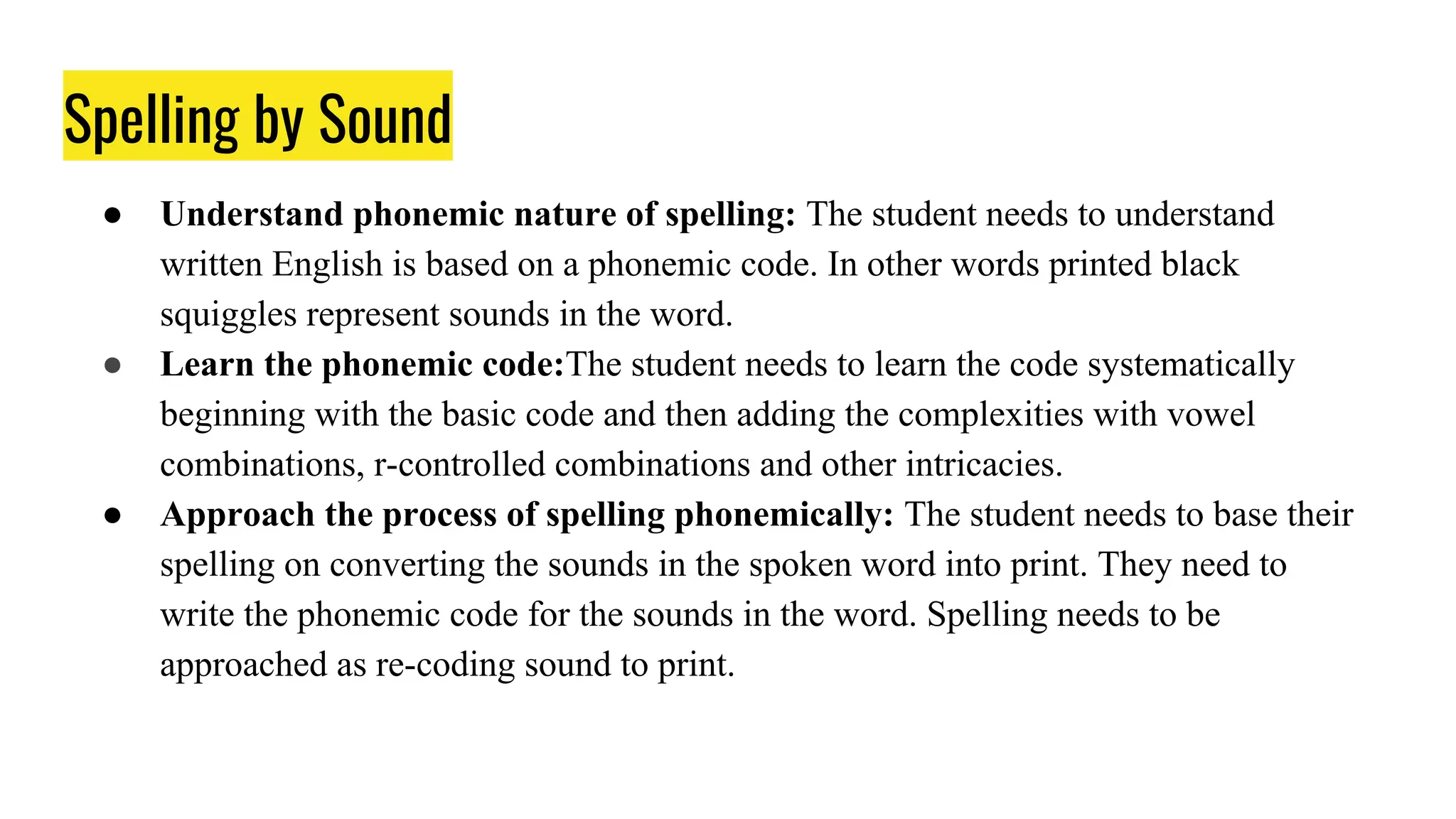 Spelling by Sound
● Understand phonemic nature of spelling: The student needs to understand
written English is based on a phonemic code. In other words printed black
squiggles represent sounds in the word.
● Learn the phonemic code:The student needs to learn the code systematically
beginning with the basic code and then adding the complexities with vowel
combinations, r-controlled combinations and other intricacies.
● Approach the process of spelling phonemically: The student needs to base their
spelling on converting the sounds in the spoken word into print. They need to
write the phonemic code for the sounds in the word. Spelling needs to be
approached as re-coding sound to print.
 